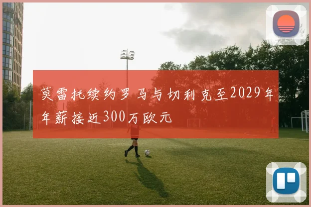 莫雷托续约罗马与切利克至2029年年薪接近300万欧元