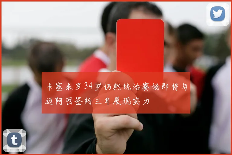 卡塞米罗34岁仍然统治赛场即将与迈阿密签约三年展现实力