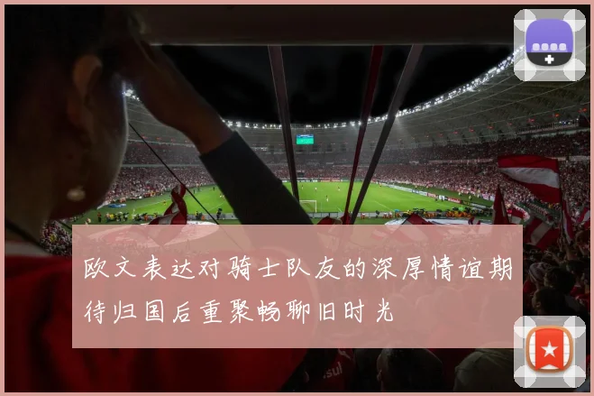 欧文表达对骑士队友的深厚情谊期待归国后重聚畅聊旧时光