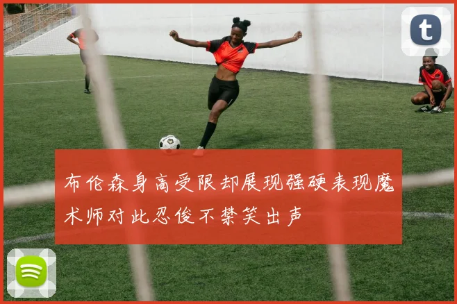 布伦森身高受限却展现强硬表现魔术师对此忍俊不禁笑出声