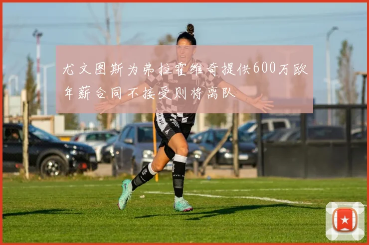 尤文图斯为弗拉霍维奇提供600万欧年薪合同不接受则将离队