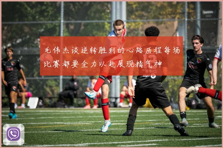 毛伟杰谈逆转胜利的心路历程每场比赛都要全力以赴展现精气神