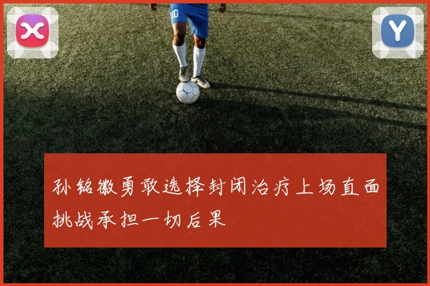 孙铭徽勇敢选择封闭治疗上场直面挑战承担一切后果