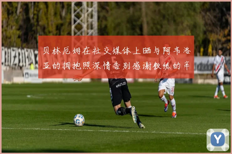 贝林厄姆在社交媒体上晒与阿韦洛亚的拥抱照深情告别感谢教练的辛勤付出