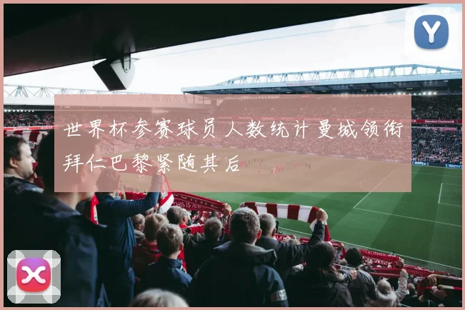 世界杯参赛球员人数统计曼城领衔拜仁巴黎紧随其后