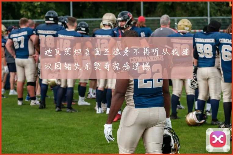 迪瓦茨坦言国王选秀不再听从我建议因错失东契奇深感遗憾
