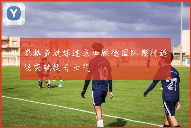 恩梅查进球造点回顾德国队期待逐场突破提升士气